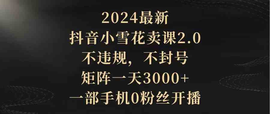 【第52319期】2024最新抖音小雪花卖课2.0 不违规 不封号 矩阵一天3000+一部手机0粉丝开播